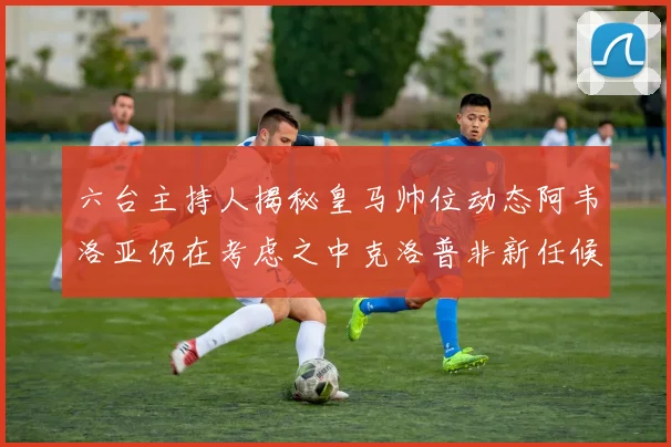 六台主持人揭秘皇马帅位动态阿韦洛亚仍在考虑之中克洛普非新任候选人
