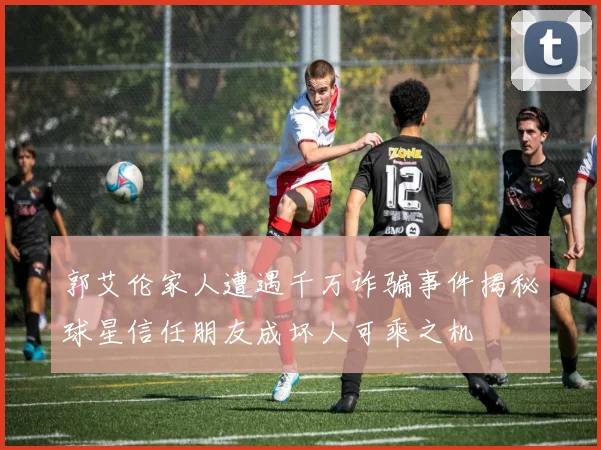 郭艾伦家人遭遇千万诈骗事件揭秘球星信任朋友成坏人可乘之机