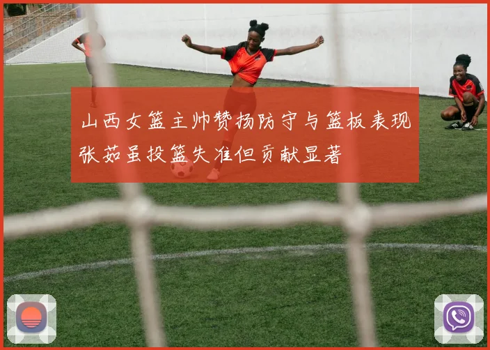 山西女篮主帅赞扬防守与篮板表现张茹虽投篮失准但贡献显著