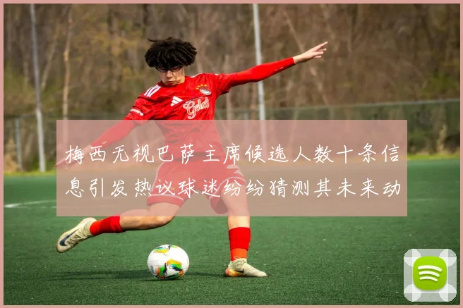 梅西无视巴萨主席候选人数十条信息引发热议球迷纷纷猜测其未来动向