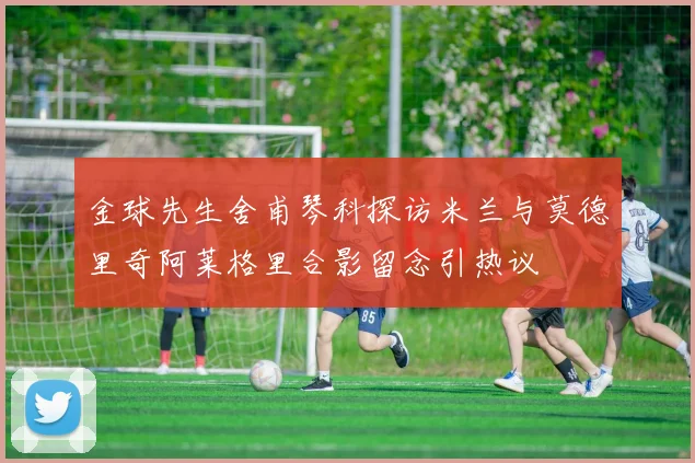 金球先生舍甫琴科探访米兰与莫德里奇阿莱格里合影留念引热议