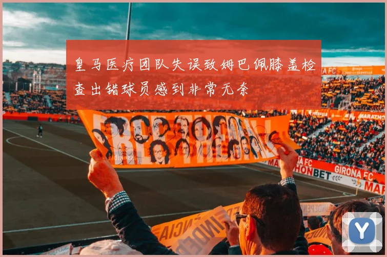 皇马医疗团队失误致姆巴佩膝盖检查出错球员感到非常无奈