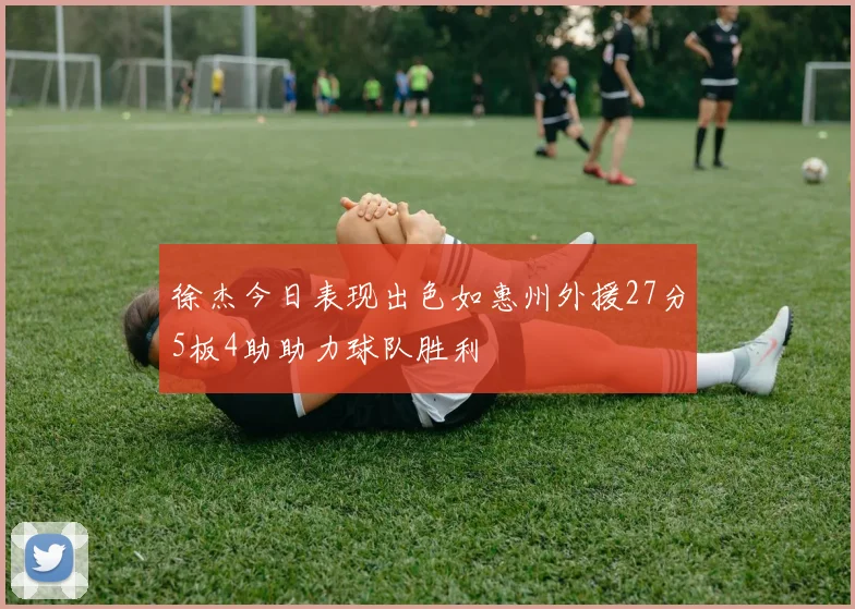 徐杰今日表现出色如惠州外援27分5板4助助力球队胜利