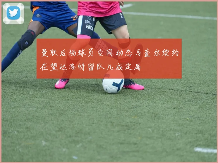 曼联后场球员合同动态马奎尔续约在望达洛特留队几成定局