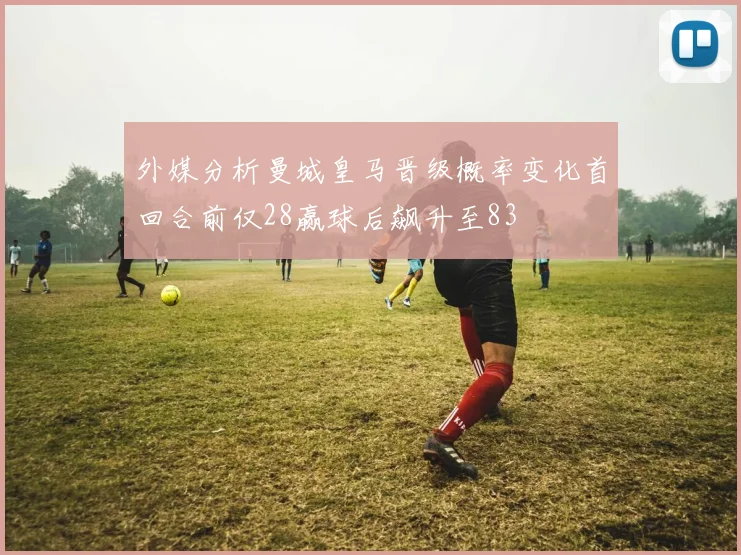 外媒分析曼城皇马晋级概率变化首回合前仅28赢球后飙升至83