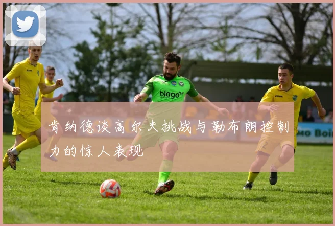 肯纳德谈高尔夫挑战与勒布朗控制力的惊人表现