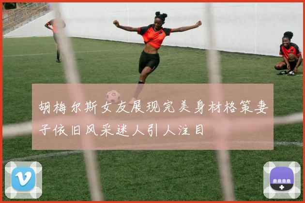 胡梅尔斯女友展现完美身材格策妻子依旧风采迷人引人注目
