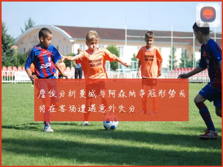 詹俊分析曼城与阿森纳争冠形势或将在客场遭遇意外失分