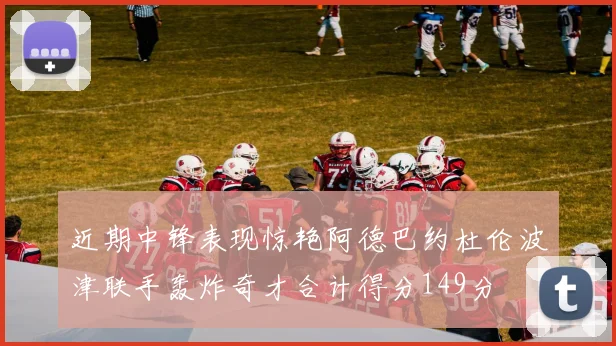 近期中锋表现惊艳阿德巴约杜伦波津联手轰炸奇才合计得分149分