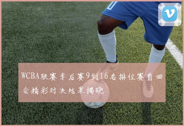 WCBA联赛季后赛9到16名排位赛首回合精彩对决结果揭晓